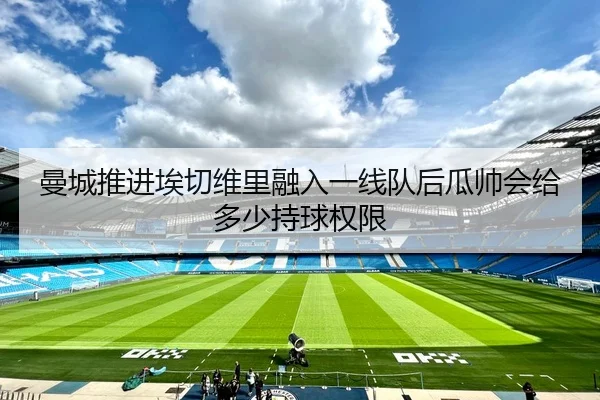 曼城推进埃切维里融入一线队后瓜帅会给多少持球权限