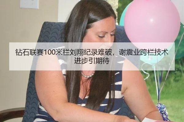 钻石联赛100米栏刘翔纪录难破，谢震业跨栏技术进步引期待